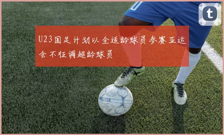 U23国足计划以全适龄球员参赛亚运会不征调超龄球员
